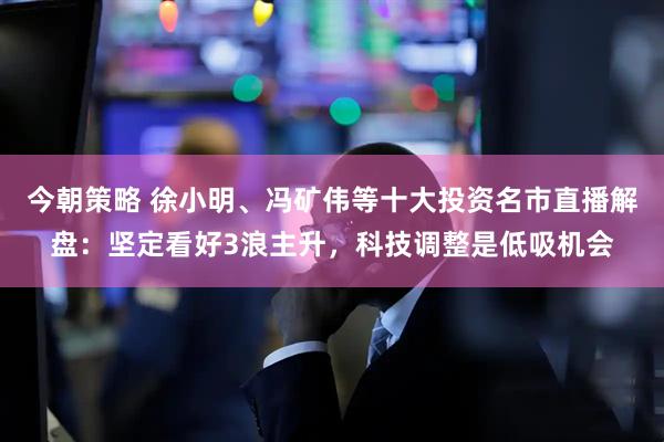 今朝策略 徐小明、冯矿伟等十大投资名市直播解盘：坚定看好3浪主升，科技调整是低吸机会