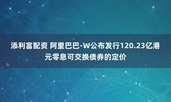 添利富配资 阿里巴巴-W公布发行120.23亿港元零息可交换债券的定价