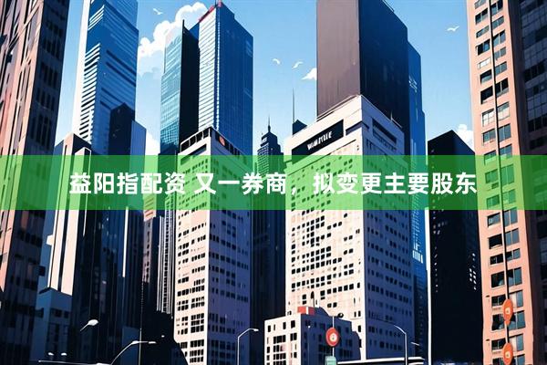 益阳指配资 又一券商，拟变更主要股东