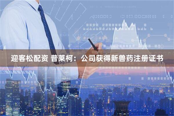 迎客松配资 普莱柯：公司获得新兽药注册证书
