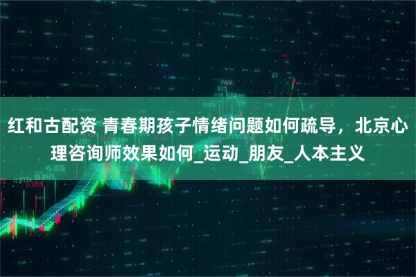 红和古配资 青春期孩子情绪问题如何疏导，北京心理咨询师效果如何_运动_朋友_人本主义