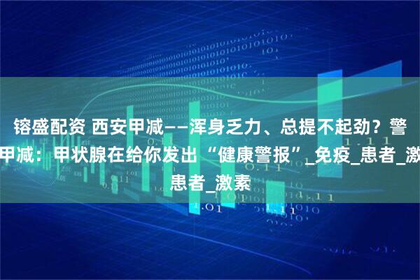镕盛配资 西安甲减——浑身乏力、总提不起劲？警惕甲减：甲状腺在给你发出 “健康警报”_免疫_患者_激素