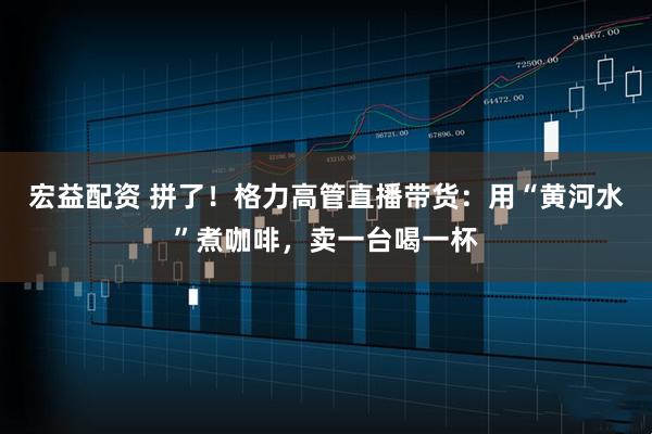 宏益配资 拼了！格力高管直播带货：用“黄河水”煮咖啡，卖一台喝一杯