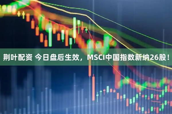 荆叶配资 今日盘后生效，MSCI中国指数新纳26股！