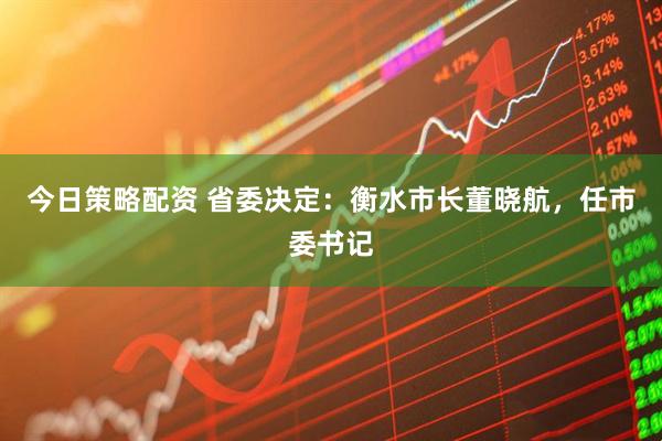 今日策略配资 省委决定：衡水市长董晓航，任市委书记