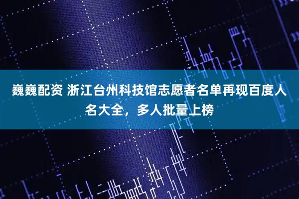 巍巍配资 浙江台州科技馆志愿者名单再现百度人名大全，多人批量上榜