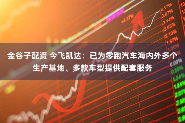 金谷子配资 今飞凯达：已为零跑汽车海内外多个生产基地、多款车型提供配套服务