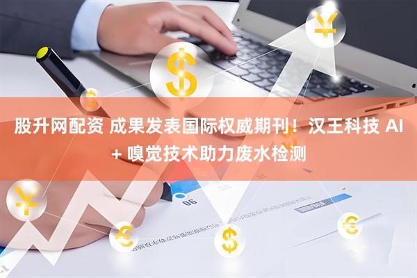 股升网配资 成果发表国际权威期刊！汉王科技 AI+ 嗅觉技术助力废水检测