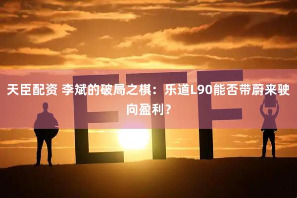 天臣配资 李斌的破局之棋：乐道L90能否带蔚来驶向盈利？