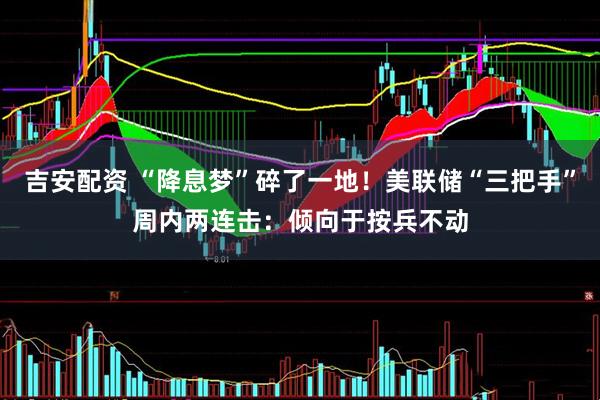 吉安配资 “降息梦”碎了一地！美联储“三把手”周内两连击：倾向于按兵不动