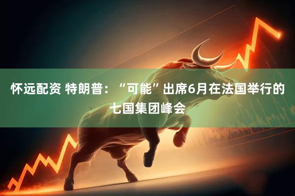 怀远配资 特朗普：“可能”出席6月在法国举行的七国集团峰会